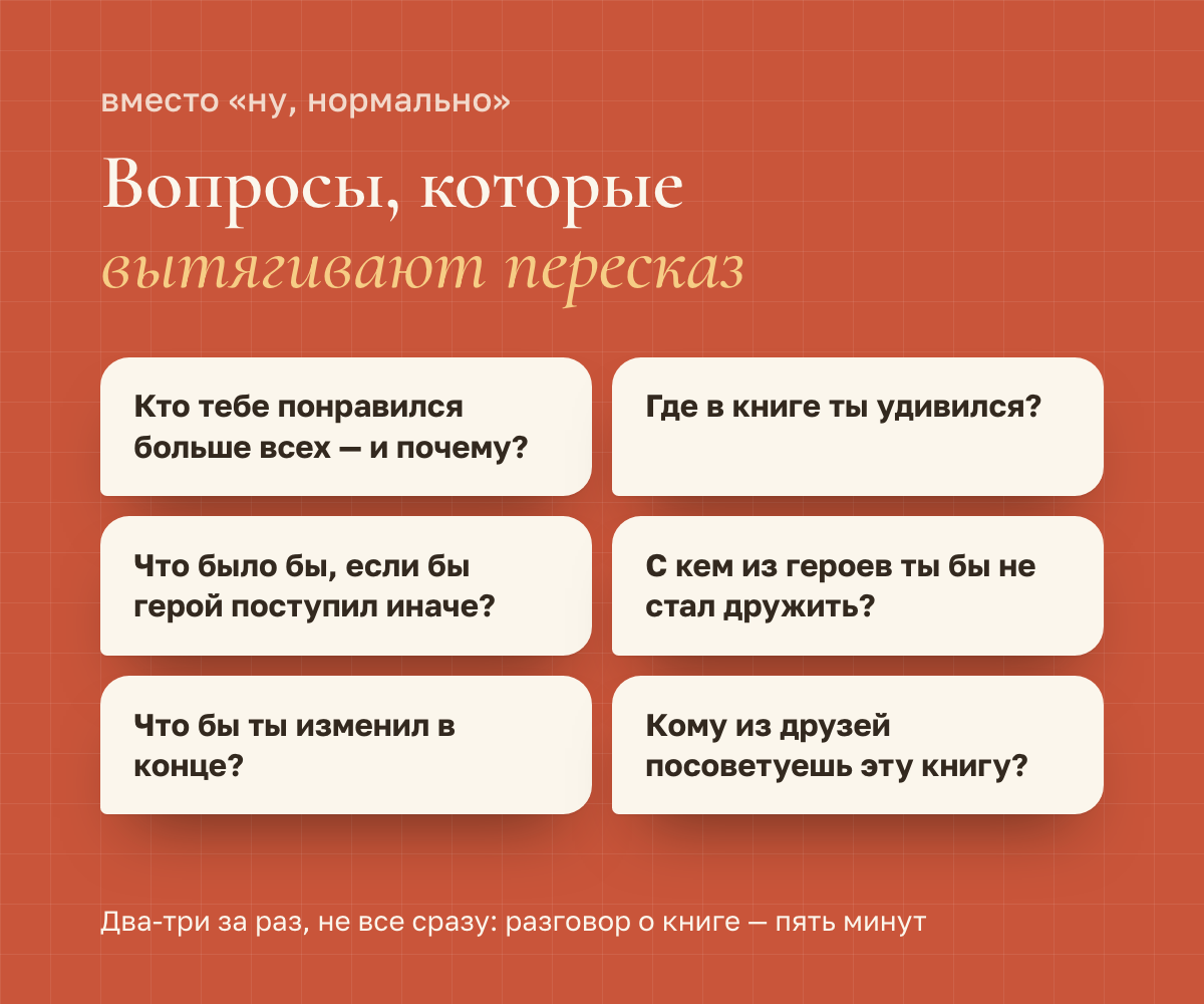 Шесть вопросов, которые вытягивают пересказ: кто тебе понравился больше всех и почему? где в книге ты удивился? что было бы, если бы герой поступил иначе? с кем из героев ты бы не стал дружить? что бы ты изменил в конце? кому из друзей посоветуешь эту книгу?