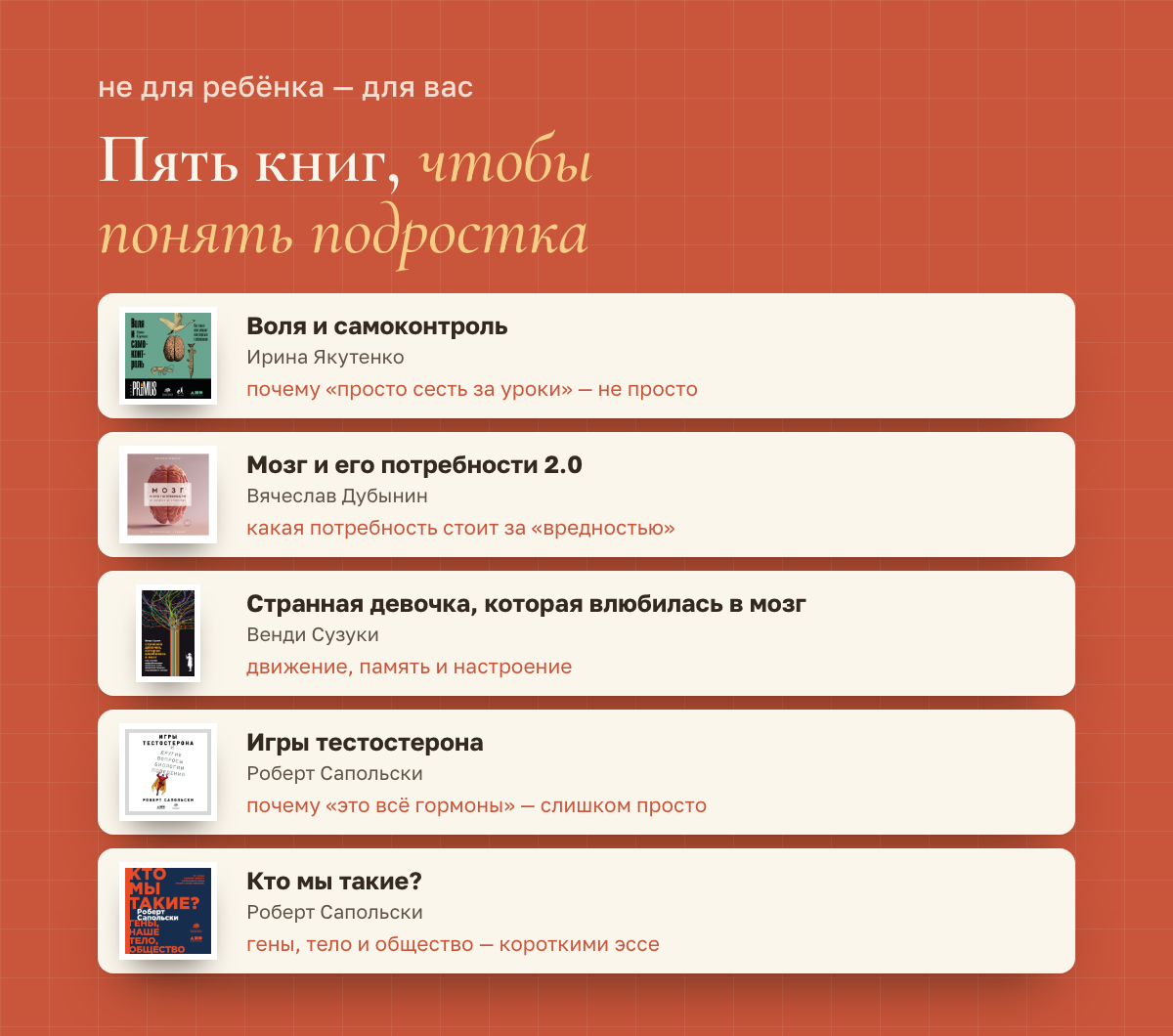 Пять книг для родителей: «Воля и самоконтроль» Ирины Якутенко, «Мозг и его потребности 2.0» Вячеслава Дубынина, «Странная девочка, которая влюбилась в мозг» Венди Сузуки, «Игры тестостерона» и «Кто мы такие?» Роберта Сапольски